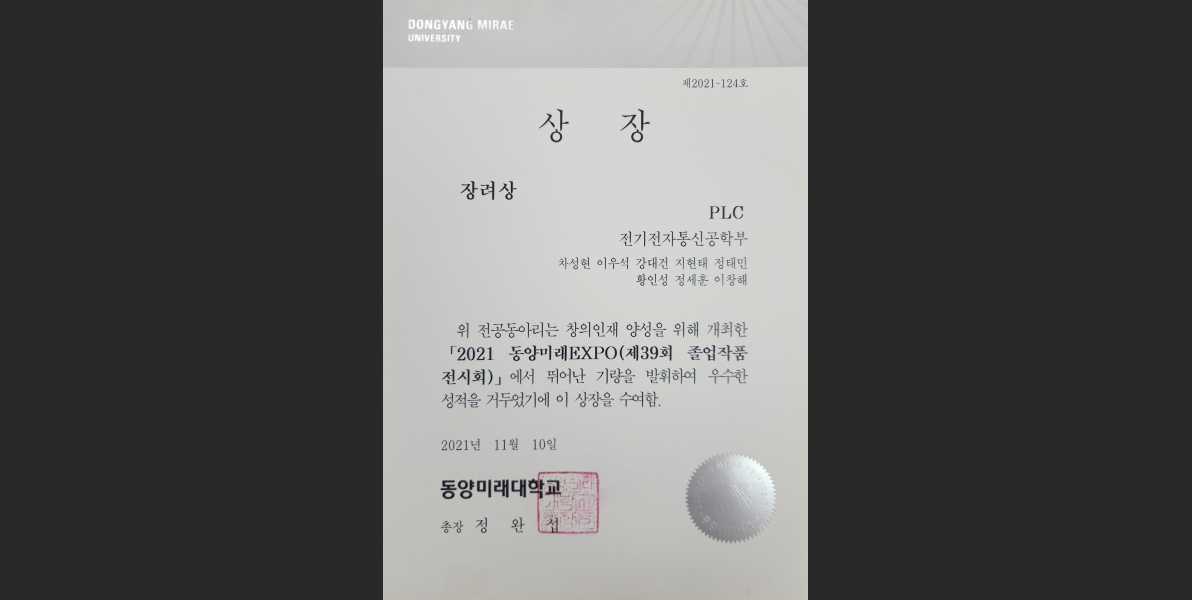 제2021-124호 상장 장려상 PLC 전기전자통신공학부 차성현 이우석 강대선 지현태 김태민 황인선 정세훈 이창해 위 전공동아리는 창의인재 양성을 위해 개최한 2021 동양미래EXPO(제39회 졸업작품전시회)에서 뛰어난 기량을 발휘하여 우수한 성적을 거두었기에 이 상장을 수여함. 2021년 11월 10일 동양미래대학교 총장 정완섭